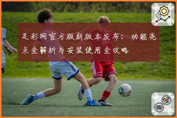 足彩网官方版新版本发布：功能亮点全解析与安装使用全攻略