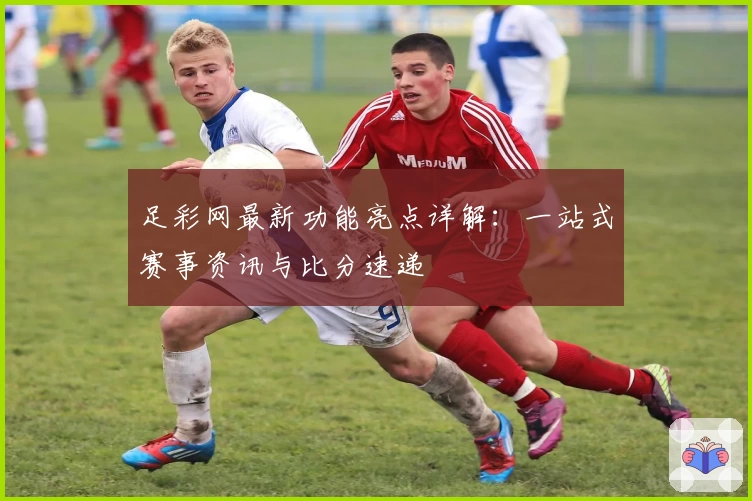 足彩网最新功能亮点详解：一站式赛事资讯与比分速递