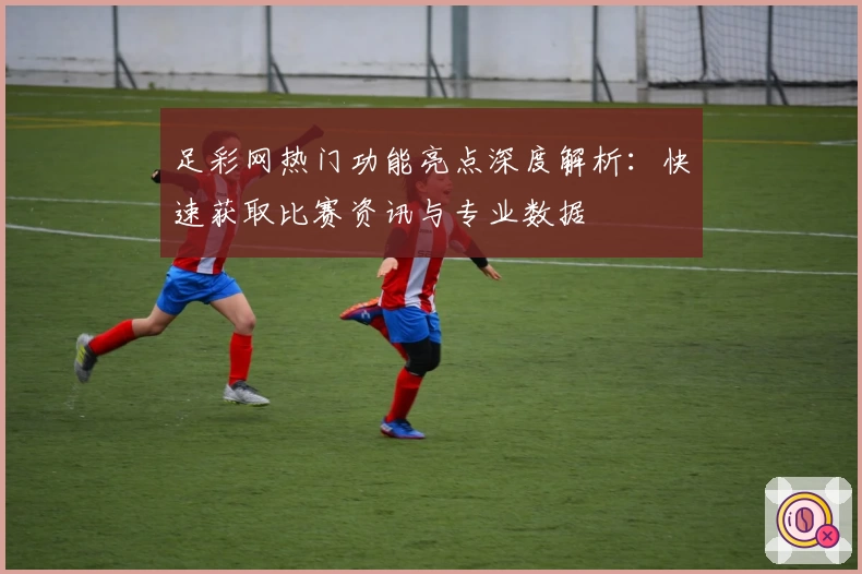 足彩网热门功能亮点深度解析：快速获取比赛资讯与专业数据