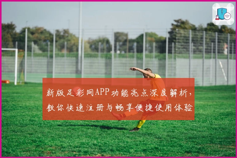 新版足彩网APP功能亮点深度解析，教你快速注册与畅享便捷使用体验