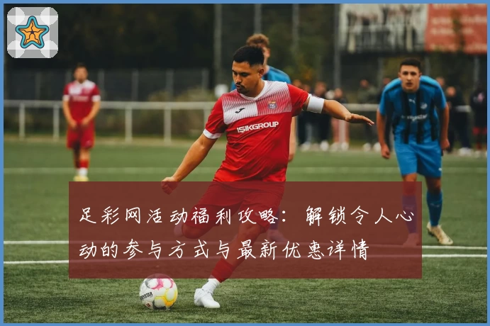 足彩网活动福利攻略：解锁令人心动的参与方式与最新优惠详情