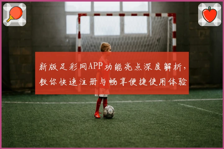 新版足彩网APP功能亮点深度解析，教你快速注册与畅享便捷使用体验