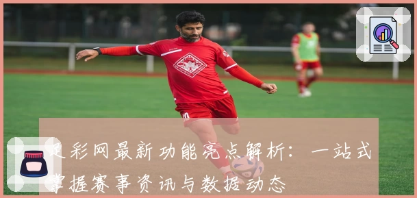 足彩网最新功能亮点解析：一站式掌握赛事资讯与数据动态
