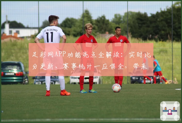 足彩网APP功能亮点全解读：实时比分更新、赛事统计一应俱全，带来畅快使用体验