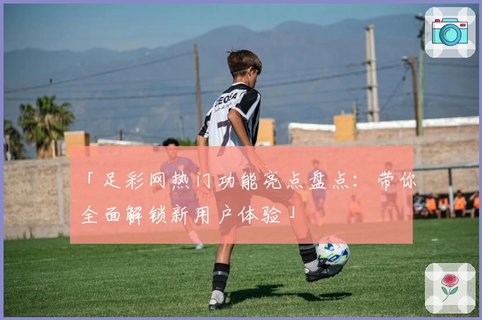「足彩网热门功能亮点盘点：带你全面解锁新用户体验」