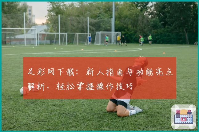 足彩网下载：新人指南与功能亮点解析，轻松掌握操作技巧