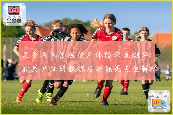 足彩网网页版使用体验深度测评：新用户注册教程与功能亮点全解析