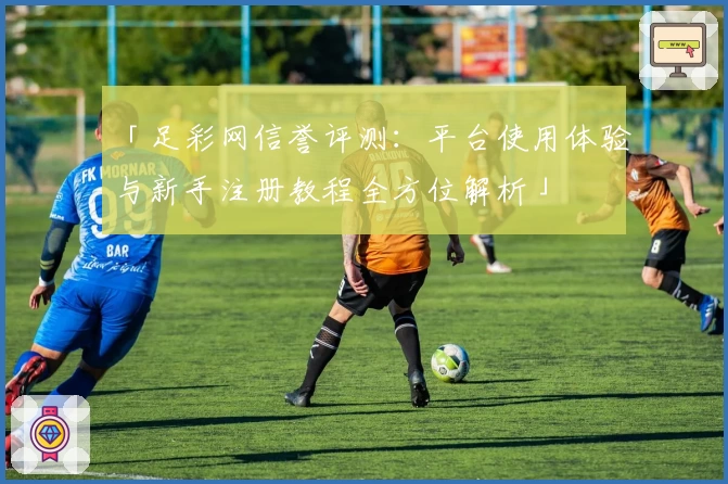 「足彩网信誉评测：平台使用体验与新手注册教程全方位解析」