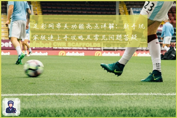 足彩网串关功能亮点详解:新手玩家极速上手攻略及常见问题答疑