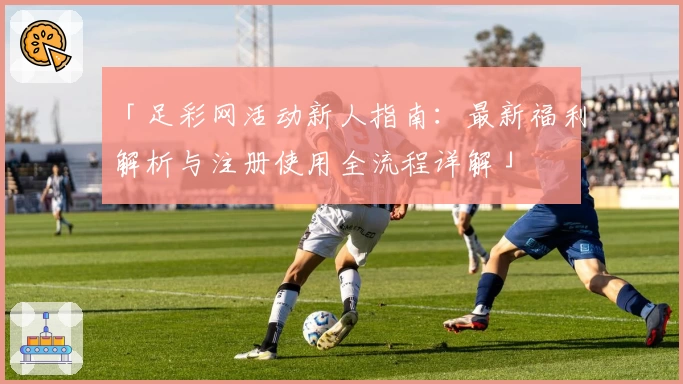 「足彩网活动新人指南：最新福利解析与注册使用全流程详解」