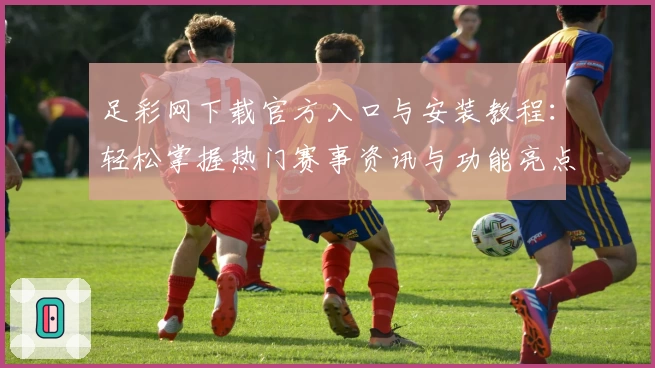 足彩网下载官方入口与安装教程：轻松掌握热门赛事资讯与功能亮点