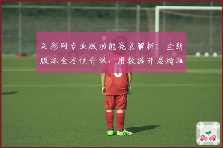 足彩网专业版功能亮点解析：全新版本全方位升级，用数据开启精准赛事分析新体验