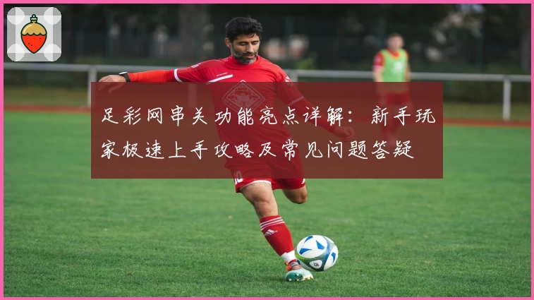 足彩网串关功能亮点详解：新手玩家极速上手攻略及常见问题答疑